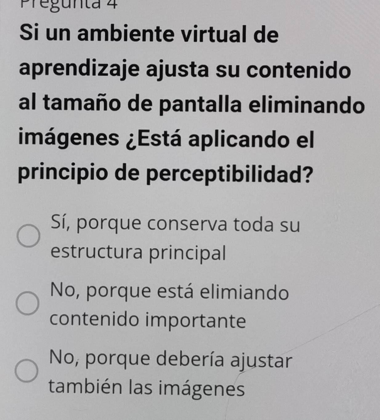 Pregunta 4
Si un ambiente virtual de
aprendizaje ajusta su contenido
al tamaño de pantalla eliminando
imágenes ¿Está aplicando el
principio de perceptibilidad?
Sí, porque conserva toda su
estructura principal
No, porque está elimiando
contenido importante
No, porque debería ajustar
también las imágenes