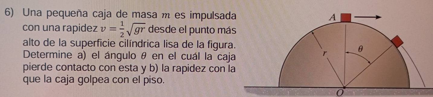 Una pequeña caja de masa m es impulsad 
con una rapidez v= 1/2 sqrt(gr) desde el punto má 
alto de la superficie cilíndrica lisa de la figura 
Determine a) el ángulo θ en el cuál la caj 
pierde contacto con esta y b) la rapidez con l 
que la caja golpea con el piso. 
0