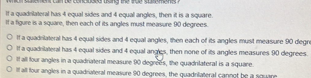 which statement can be concluded uising the true statements ?
If a quadrilateral has 4 equal sides and 4 equal angles, then it is a square.
If a figure is a square, then each of its angles must measure 90 degrees.
If a quadrilateral has 4 equal sides and 4 equal angles, then each of its angles must measure 90 degre
If a quadrilateral has 4 equal sides and 4 equal ang'es, then none of its angles measures 90 degrees.
If all four angles in a quadriateral measure 90 degrees, the quadrilateral is a square.
If all four angles in a quadriateral measure 90 degrees, the quadrilateral cannot be a square