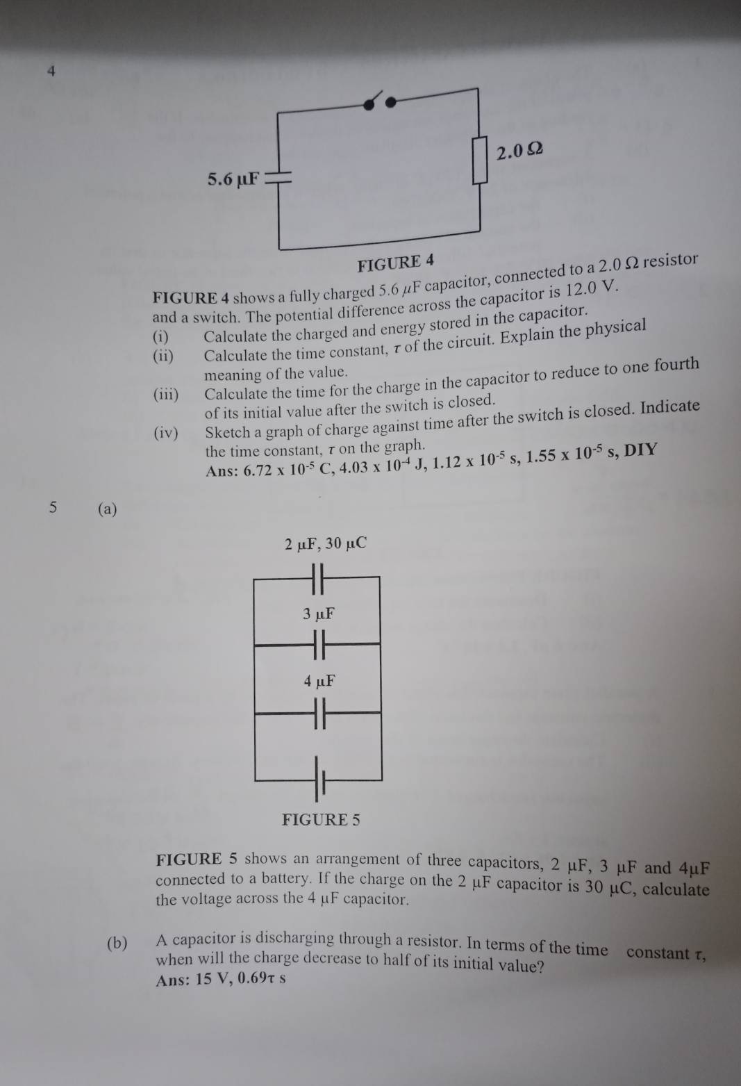 and a switch. The potential difference across the capacitor is 12.0 V. 
(i) Calculate the charged and energy stored in the capacitor. 
(ii) Calculate the time constant, τ of the circuit. Explain the physical 
meaning of the value. 
(iii) Calculate the time for the charge in the capacitor to reduce to one fourth 
of its initial value after the switch is closed. 
(iv) Sketch a graph of charge against time after the switch is closed. Indicate 
the time constant, τ on the graph. 6.72* 10^(-5)C, 4.03* 10^(-4)J, 1.12* 10^(-5)s, 1.55* 10^(-5) s, DIY 
Ans: 
5 (a)
2 µF, 30 μC
3 μF
4 μF
FIGURE 5 
FIGURE 5 shows an arrangement of three capacitors, 2 μF, 3 μF and 4μF
connected to a battery. If the charge on the 2 μF capacitor is 30 μC, calculate 
the voltage across the 4 μF capacitor. 
(b) A capacitor is discharging through a resistor. In terms of the time constant τ, 
when will the charge decrease to half of its initial value? 
Ans: 15 V, 0.69τ s