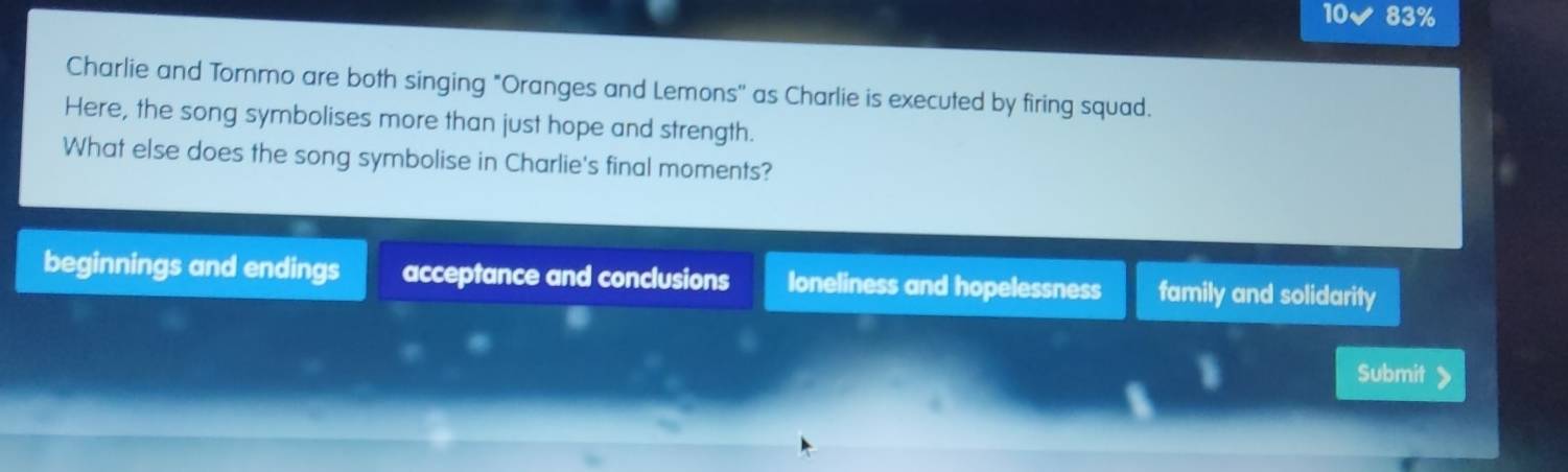 10v 83%
Charlie and Tormo are both singing "Oranges and Lemons'' as Charlie is executed by firing squad.
Here, the song symbolises more than just hope and strength.
What else does the song symbolise in Charlie's final moments?
beginnings and endings acceptance and conclusions loneliness and hopelessness family and solidarity
1 Submit