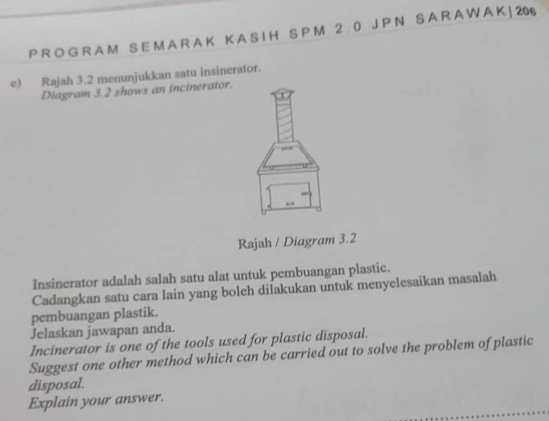 P R O G R A M S E M A R A K K A S I H S P M 2 . 0 J P N S A R A W A K | 206 
e) Rajah 3.2 menunjukkan satu insinerator. 
Diagram 3.2 shows an incinerator. 
Rajah / Diagram 3.2 
Insinerator adalah salah satu alat untuk pembuangan plastic. 
Cadangkan satu cara lain yang boleh dilakukan untuk menyelesaikan masalah 
pembuangan plastik. 
Jelaskan jawapan anda. 
Incinerator is one of the tools used for plastic disposal. 
Suggest one other method which can be carried out to solve the problem of plastic 
disposal. 
Explain your answer.