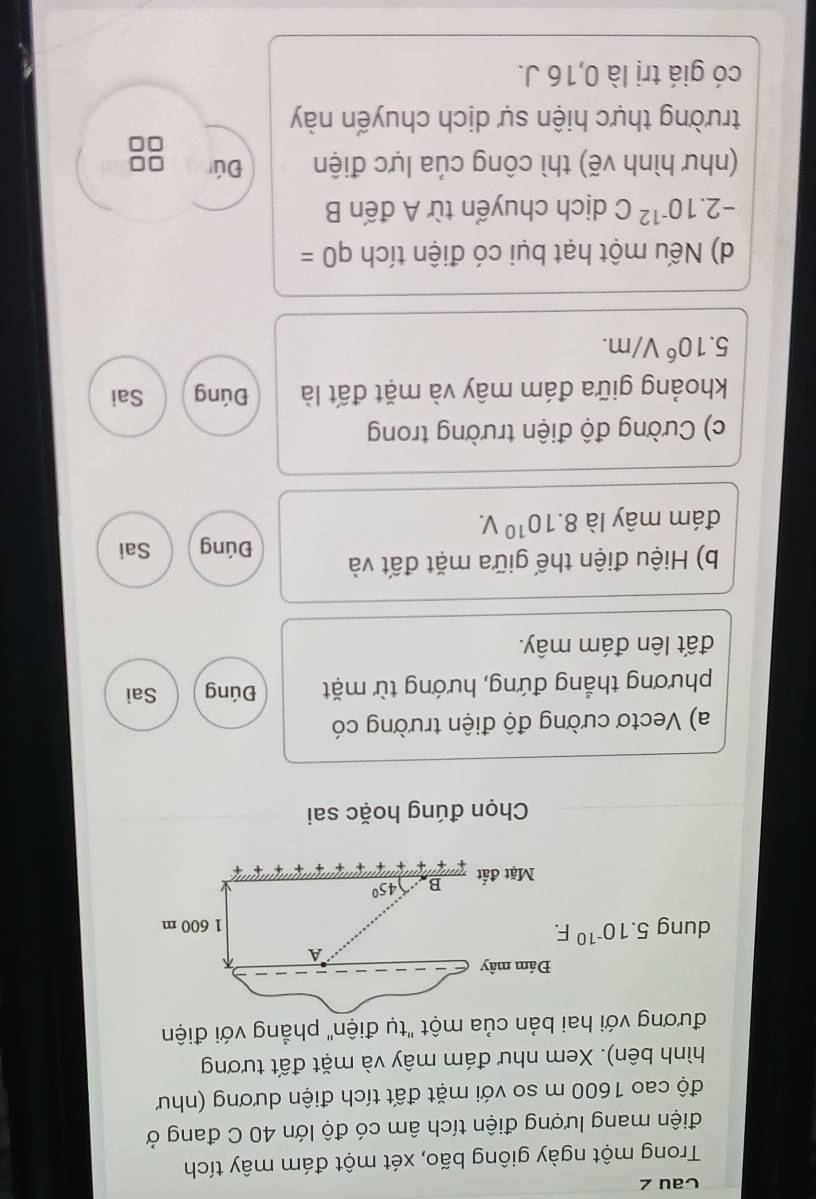 Cau z
Trong một ngày giông bão, xét một đám mây tích
điện mang lượng điện tích âm có độ lớn 40 C đang ở
độ cao 1600 m so với mặt đất tích điện dương (như
hình bên). Xem như đám mây và mặt đất tương
đương với hai bản của một "tụ điện" phẳng với điện
Chọn đúng hoặc sai
a) Vectơ cường độ điện trường có
phương thẳng đứng, hướng từ mặt Đúng Sai
đất lên đám mây.
b) Hiệu điện thế giữa mặt đất và Đúng Sai
đám mây là 8.10^(10)V.
c) Cường độ điện trường trong
khoảng giữa đám mây và mặt đất là Đúng Sai
5.10^6V/m.
d) Nếu một hạt bụi có điện tích q0=
-2.10^(-12)C dịch chuyển từ A đến B
(như hình vẽ) thì công của lực điện Đú
trường thực hiện sự dịch chuyển này
có giá trị là 0,16 J.