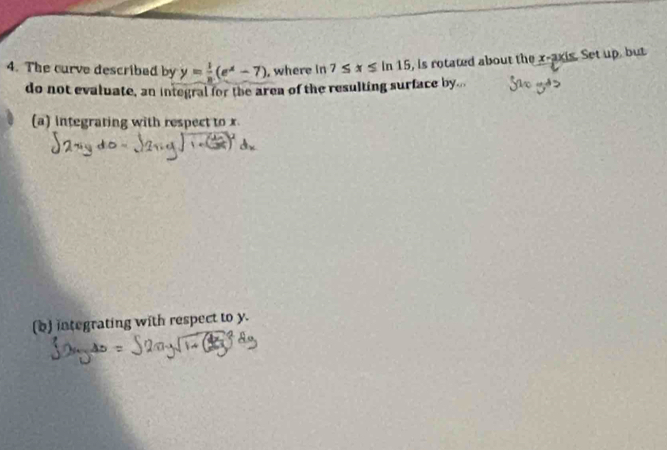 The curve described by y= 1/8 (e^x-7) , where in 7≤ x≤ ln 15 , is rotated about the x-axis. Set up, but 
do not evaluate, an integral for the area of the resulting surface by... 
(a) integrating with respect to x
(b) integrating with respect to y.