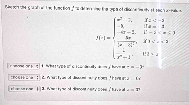 Sketch the graph of the function f to determine the type of discontinuity at each x -value.
f(x)=beginarrayl x^3+2,ifx <0,if-3
choose one 1. What type of discontinuity does f have at x=-3 ? 
choose one 2. What type of discontinuity does f have at x=0 ? 
choose one 3. What type of discontinuity does f have at x=3 ?