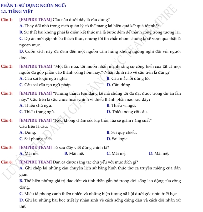 phầN 1: Sử DụNG NGÔN NGữ:
1.1. tiếNG VIệt
Câu 1: [EMPIRE TEAM] Câu nào dưới đây là câu đúng?
A. Thay đổi nhỏ trong cách quản lý có thể mang lại hiệu quả kết quả tốt nhất.
B. Sự thất bại không phải là điểm kết thúc mà là bước đệm để thành công trong tương lai.
C. Dự án mới gặp nhiều thách thức, nhưng tôi tin chắc nhóm chúng ta sẽ vượt qua thật là
ngoạn mục.
D. Cuốn sách này đã đem đến một nguồn cảm hứng không ngừng nghỉ đối với người
đọc.
Câu 2: :[EMPIRE TEAM] “Một lần nữa, tôi muốn nhấn mạnh rằng sự cống hiến của tất cả mọi
người đã góp phần vào thành công hôm nay." Nhận định nào về câu trên là đúng?
A. Câu sai logic ngữ nghĩa. B. Câu mắc lỗi dùng từ.
C. Câu sai cấu tạo ngữ pháp. D. Câu đúng.
Câu 3: [EMPIRE TEAM] “Những thành tựu đáng kể mà chúng tôi đã đạt được trong dự án lần
này.' Câu trên là câu chưa hoàn chỉnh vì thiếu thành phần nào sau đây?
A. Thiếu chủ ngữ. B. Thiếu vị ngữ.
C. Thiếu trạng ngữ. D. Thiếu nòng cốt câu.
Câu 4: :[EMPIRE TEAM] “Nếu không chăm sóc kịp thời, lúa sẽ giảm năng suất”
Câu trên là câu:
A. Đúng. B. Sai quy chiếu.
C. Sai phong cách. D. Sai logic.
Câu 5: [EMPIRE TEAM] Từ sau đây viết đúng chính tả?
A. Mải mê. B. Mãi mê, C. Mải mệ. D. Mãi mệ.
Câu 6: [EMPIRE TEAM] Dân ca được sáng tác chủ yếu với mục đích gì?
A. Ghi chép lại những câu chuyện lịch sử bằng hình thức thơ ca truyền miệng của dân
gian.
B. Thể hiện những giá trị đạo đức và tinh thần gắn bó trong đời sống lao động của cộng
đồng.
C. Miêu tả phong cảnh thiên nhiên và những hiện tượng xã hội dưới góc nhìn triết học.
D. Ghi lại những bài học triết lý nhân sinh về cách sống đúng đắn và cách đối nhân xử
thế.