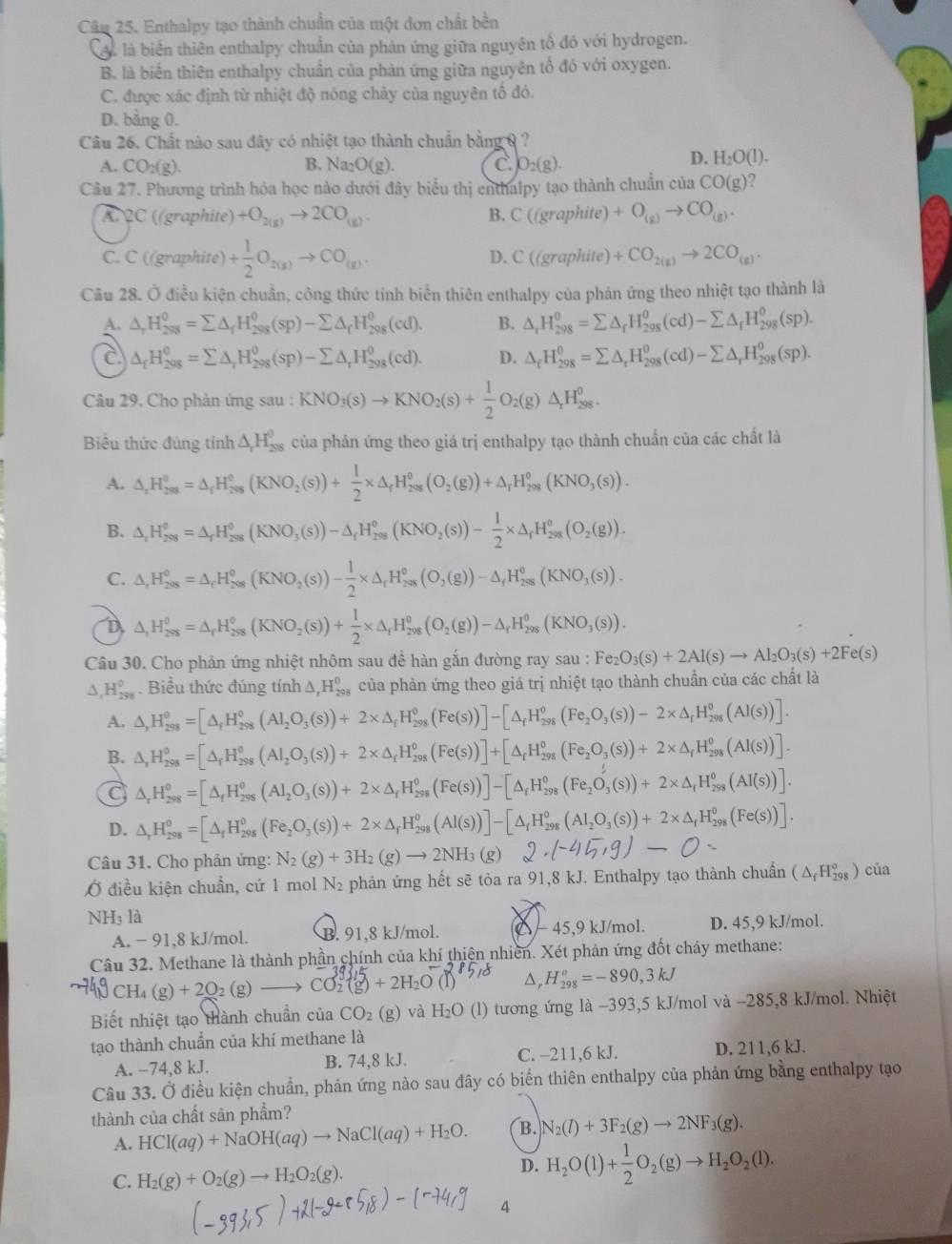 Enthalpy tạo thành chuẩn của một đơn chất bền
A. là biên thiên enthalpy chuần của phản ứng giữa nguyên tổ đó với hydrogen.
B. là biến thiên enthalpy chuẩn của phản ứng giữa nguyên tổ đó với oxygen.
C. được xác định từ nhiệt độ nóng chảy của nguyên tố đó.
D. bằng 0.
Câu 26. Chất nào sau đây có nhiệt tạo thành chuẩn bằng 0  ?
A. CO_2(g). B. Na_2O(g). C. O_2(g).
D. H_2O(l).
Cầu 27. Phương trình hóa học nào dưới đây biểu thị enthalpy tạo thành chuẩn của CO(g)
A.QC ((graphite) +O_2(g)to 2CO_(g). B. C((graphite) +O_(g)to CO_(g).
C. C ((graphite) + 1/2 O_2(g)to CO_(g). D. C((graphite)+CO_2(g)to 2CO_(g).
Câu 28. Ở điều kiện chuẩn, công thức tinh biển thiên enthalpy của phản ứng theo nhiệt tạo thành là
A. △ _rH_(298)^0=sumlimits △ _fH_(298)^0(sp)-sumlimits △ _fH_(298)^0(cd). B. △ _rH_(298)^0=sumlimits △ _fH_(298)^0(cd)-sumlimits △ _fH_(298)^0(sp).
C △ _fH_(298)^0=sumlimits △ _rH_(298)^0(sp)-sumlimits △ _rH_(298)^0(cd). D. △ _fH_(298)^0=sumlimits △ _rH_(298)^o(cd)-sumlimits △ _rH_(298)^o(sp).
Câu 29, Cho phản ứng sau : KNO_3(s)to KNO_2(s)+ 1/2 O_2(g)△ _rH_(298)^o.
Biểu thức đúng tính △ _rH_(298)^(θ) của phản ứng theo giá trị enthalpy tạo thành chuẩn của các chất là
A. △ _1H_(298)^0=△ _rH_(298)^0(KNO_2(s))+ 1/2 * △ _rH_(298)^0(O_2(g))+△ _rH_(298)^0(KNO_3(s)).
B. △ _rH_(298)^0=△ _rH_(298)^0(KNO_3(s))-△ _rH_(298)^0(KNO_2(s))- 1/2 * △ _rH_(298)^0(O_2(g)).
C. △ ,H_(298)^0=△ _rH_(298)^0(KNO_2(s))- 1/2 * △ _rH_(298)^0(O_2(g))-△ _rH_(298)^0(KNO_3(s)).
D △ ,H_(298)^0=△ _rH_(298)^0(KNO_2(s))+ 1/2 * △ _rH_(298)^0(O_2(g))-△ _rH_(298)^0(KNO_3(s)).
Câu 30. Cho phản ứng nhiệt nhôm sau để hàn gắn đường ray sau au:Fe_2O_3(s)+2Al(s)to Al_2O_3(s)+2Fe(s)
∆, H_(298)^0. Biểu thức đúng tính △ _1H_(298)^0 của phản ứng theo giá trị nhiệt tạo thành chuẩn của các chất là
A. △ _rH_(298)^o=[△ _fH_(298)^o(Al_2O_3(s))+2* △ _fH_(298)^o(Fe(s))]-[△ _fH_(298)^o(Fe_2O_3(s))-2* △ _fH_(298)^o(AI(s))].
B. △ _rH_(298)^o=[△ _fH_(298)^o(AI_2O_3(s))+2* △ _fH_(298)^o(Fe(s))]+[△ _fH_(298)^o(Fe_2O_3(s))+2* △ _fH_(298)^o(AI(s))].
C △ _rH_(298)^o=[△ _fH_(298)^o(AI_2O_3(s))+2* △ _rH_(298)^o(Fe(s))]-[△ _fH_(298)^o(Fe_2O_3(s))+2* △ _rH_(298)^o(AI(s))].
D. △ _rH_(298)^0=[△ _fH_(298)^0(Fe_2O_3(s))+2* △ _rH_(298)^0(Al(s))]-[△ _rH_(298)^0(Al_2O_3(s))+2* △ _fH_(298)^0(Fe(s))].
Câu 31. Cho phản ứng: N_2(g)+3H_2(g)to 2NH_3(g) 2· (-45,g)-C
Ở điều kiện chuẩn, cứ 1 mol N₂ phản ứng hết sẽ tỏa ra 91,8 kJ. Enthalpy tạo thành chuẩn (△ _fH_(298)°)cia
NH_31 à
A. − 91,8 kJ/mol. B. 91,8 kJ/mol. △ − 45,9 kJ/mol. D. 45,9 kJ/mol.
Câu 32. Methane là thành phần chính của khí thiên nhiên. Xét phản ứng đốt cháy methane:
CH_4(g)+2O_2(g) CO:(g) + 2H₂O △, H_(298)°=-890,3kJ
Biết nhiệt tạo thành chuẩn của CO_2(g) và H_2O (l) tương ứng là -393,5 kJ/mol và -285,8 kJ/mol. Nhiệt
tạo thành chuẩn của khí methane là
A. −74,8 kJ. B. 74,8 kJ. C. -211,6 kJ. D. 211,6 kJ.
Câu 33. Ở điều kiện chuẩn, phản ứng nào sau đây có biển thiên enthalpy của phản ứng bằng enthalpy tạo
thành của chất sản phẩm?
A. HCI(aq)+NaOH(aq)to NaCI(aq)+H_2O. B. N_2(l)+3F_2(g)to 2NF_3(g).
C. H_2(g)+O_2(g)to H_2O_2(g).
D. H_2O(l)+ 1/2 O_2(g)to H_2O_2(l).
4