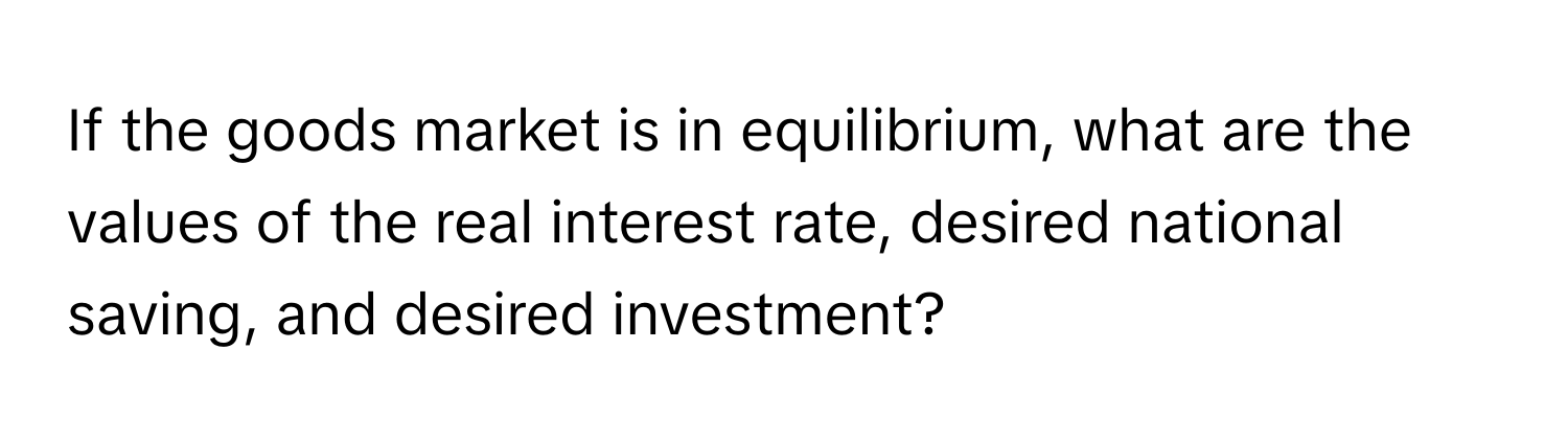 If the goods market is in equilibrium, what are the values of the real interest rate, desired national saving, and desired investment?