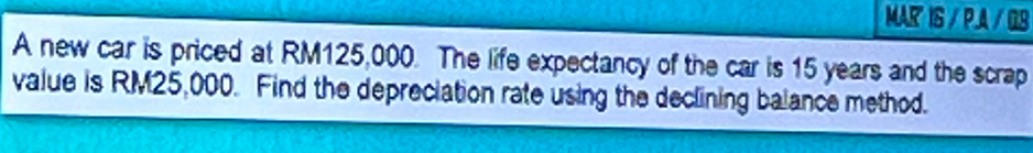 MAR IS / P.A / QB 
A new car is priced at RM125,000. The life expectancy of the car is 15 years and the scrap 
value is RM25,000. Find the depreciation rate using the declining balance method.