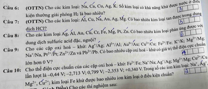 (OTTN) Cho các kim loại: Na,Ca,Cu,Ag. g K. Số kim loại có khả năng khử được nước ở điều
kiện thường giải phóng H_2 là bao nhiêu?
Câu 7: (OTTN) Cho các kim loại: Ahat 1,Cu,Nhat a,Au,Ag,Mg :. Có bao nhiêu kim loại tan được trong dung
djch HCl?
Câu 8: Cho các kim loại Ag,Al,Au,Cu,Cr,Fe,Mg,Pt,Zn. - Có bao nhiêu kim loại phản ứng được với
dung dịch sulfuric acid đặc, nguội?
Câu 9: Cho các cặp oxi hoá - khử: Ag^+/Ag;Al^(3+)/Al;Au^(3+)/Au;Cu^(2+)/Cu;Fe^(2+)/Fe;K^+/K;Mg^(2+)/Mg
Na^+/Na, Pt^(2+)/Pt;Zn^(2+)/Zn và Pb^(2+)/Pb 9. Có bao nhiêu cặp oxi hoá - khử có giá trị thể điện cực chuẩn
lớn hơn 0 V?
Câu 10: Cho thế điện cực chuẩn của các cặp oxi hoá - khử: Fe^(2+)/Fe;Na^+/Na;Ag^+/Ag;Mg^(2+)/Mg;Cu^(2+)/Cu Na^+,Ag^+
lần lượt là -0,44 V; -2,713V;0,799V;-2,353V;+0,340V V. Trong số các ion kim loại:
Mg^(2+),Cu^(2+); kim loại Fe khử được bao nhiêu ion kim loại ở điều kiện chuẩn?
Dề u   Cho các thí nghiệm sau: