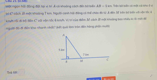 Cầu 21 (0.5d): 
Một ngọn hải đăng đặt tại vị trí Ả có khoảng cách đến bờ biển AB=5km. Trên bờ biển có một cái kho ở vị 
trí C cách B một khoảng 7 km. Người canh hải đăng có thể chèo đò từ A đến M trên bờ biển với vận tốc 4
km/h rồi đi bộ đến C với vận tốc 6 km/h. Vị trí của điểm M cách B một khoảng bao nhiêu ki-lô-mét để 
người đó đi đến kho nhanh nhất? (kết quả làm tròn đến hàng phần mười) 
Trả lời: □ 
L bài