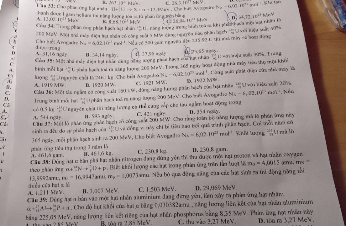 Mev. B. 263.10^(27) McV. C. 26,3.10^(27) eV
Câu 33: Cho phản ứng hạt nhân _1^(1H+_3^7Lito X+alpha +17,3MeV V . Cho biết Avogadro N_A)=6,02.10^(23)mol^(-1). Khi tạo
thành được 1 gam helium thì năng lượng tóa ra từ phản ứng trên bằng
A. 13,02.10^(23)MeV B. 8.68.10^(23) MeV C 26,04.10^(23)MeV D 34,72.10^(23) MeV
Câu 34: Trong phản ứng phân hạch hạt nhân _(92)^(235)U , năng lượng trung bình toả ra khi phân hạch một hạt nhân là
200 MeV. Một nhà máy điện hạt nhân có công suất 5 MW dùng nguyên liệu phân hạch  U với hiệu suất 40%.
s Cho biết Avogadro N_A=6,02.10^(23)mol^(-1). Nếu có 500 gam nguyên liệu 235 92 U thì nhà máy sẽ hoạt động
được trong
A. 31,16 ngày. B. 34,14 ngày. C. 37,96 ngày
pl 123,65 ngày.
C  Câu 35: Một nhà máy điện hạt nhân dùng năng lượng phân hạch của hạt nhân * U với hiệu suất 30%. Trung
A. bình mỗi hạt  235/92  U phân hạch toả ra năng lượng 200 MeV. Trong 365 ngày hoạt động nhà máy tiêu thụ một khối
A lượng beginarrayr 235 92endarray Unguyên chất là 2461 kg. Cho biết Avogadro N_A=6,02.10^(23)mol^(-1). Công suất phát điện của nhà máy là
C
B. A. 1919 MW. B. 1920 MW. C. 1921 MW. D. 1922 MW.
C. Câu 36: Một tàu ngầm có công suất 160 kW, dùng năng lượng phân hạch của hạt nhân beginarrayr 235 92endarray U với hiệu suất 20%.
Câ U phân hạch toà ra năng lượng 200 MeV. Cho biết Avogadro N_A=6,.02.10^(23)mol^(-1). Nếu
D. Trung bình mỗi hạt beginarrayr 235 92endarray
A. có 0,5 kg beginarrayr 235 92endarray U nguyên chất thì năng lượng có thể cung cấp cho tàu ngầm hoạt động trong
C A. 544 ngày. B. 593 ngày. C. 421 ngày. D. 354 ngày.
Câ  Câu 37: Một lò phản ứng phân hạch có công suất 200 MW. Cho rằng toàn bộ năng lượng mà lò phản ứng này
A. sinh ra đều do sự phân hạch của beginarrayr 235 92endarray U và đồng vị này chí bị tiêu hao bởi quá trình phân hạch. Coi mỗi năm có
Câu 365 ngày, mỗi phân hạch sinh ra 200 MeV, Cho biết Avogadro N_A=6,02.10^(23)mol^(-1). Khối lượng _(92)^(235)U mà lò
C phản ứng tiêu thụ trong 3 năm là
| A. 461,6 gam. B. 461,6 kg. C. 230,8 kg. D. 230,8 gam.
u  Câu 38: Dùng hạt α bắn phá hạt nhân nitrogen đang đứng yên thì thu được một hạt proton và hạt nhân oxygen
theo phản ứng alpha +_7^((14)Nto _8^(17)O+p. Biết khối lượng các hạt trong phản ứng trên lần lượt là m_alpha)=4,0015amu,m_N=
13,9992amu, m_0=16,9947 amu, m_p=1,0073am 1. Nếu bỏ qua động năng của các hạt sinh ra thì động năng tối
thiểu của hạt α là
A. 1,211 MeV. B. 3,007 MeV. C. 1,503 MeV. D. 29,069 MeV.
Câu 39: Dùng hạt α bắn vào một hạt nhân aluminium đang đứng yên, làm xảy ra phản ứng hạt nhân:
alpha +_(13)^(27)Alto _(15)^(30)P+n. Cho độ hụt khối của hạt α bằng 0,030382amu , năng lượng liên kết của hạt nhân aluminium
bằng 225,05 MeV, năng lượng liên kết riêng của hạt nhân phosphorus bằng 8,35 MeV. Phản ứng hạt nhân này
M. thu vào 2 85 MeV B. tỏa ra 2.85 MeV. C. thu vào 3,27 MeV. D. tòa ra 3,27 MeV.