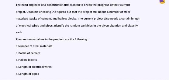 The head engineer of a construction firm wanted to check the progress of their current 
project. Upon his checking ,he figured out that the project still needs a number of steel 
materials ,sacks of cement, and hallow blocks. The current project also needs a certain length 
of electrical wires and pipes .Identify the random variables in the given situation and classify 
each. 
The random variables in the problem are the following: 
a. Number of steel materials 
b. Sacks of cement 
c.Hallow blocks 
d. Length of electrical wires 
e. Length of pipes