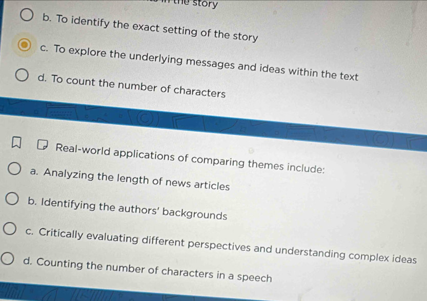 in the story
b. To identify the exact setting of the story
c. To explore the underlying messages and ideas within the text
d. To count the number of characters
Real-world applications of comparing themes include:
a. Analyzing the length of news articles
b. Identifying the authors' backgrounds
c. Critically evaluating different perspectives and understanding complex ideas
d. Counting the number of characters in a speech