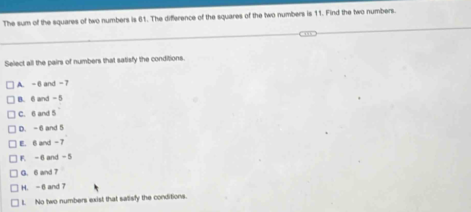 The sum of the squares of two numbers is 61. The difference of the squares of the two numbers is 11. Find the two numbers.
Select all the pairs of numbers that satisfy the conditions.
A. -6 and -7
B、 6 and - 5
C. 6 and 5
D. - 6 and 5
E. 6 and - 7
F. - 6 and -5
G. 6 and 7
H. - 6 and 7
I. No two numbers exist that satisfy the conditions.