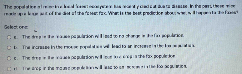 The population of mice in a local forest ecosystem has recently died out due to disease. In the past, these mice
made up a large part of the diet of the forest fox. What is the best prediction about what will happen to the foxes?
Select one:
a. The drop in the mouse population will lead to no change in the fox population.
b. The increase in the mouse population will lead to an increase in the fox population.
c. The drop in the mouse population will lead to a drop in the fox population.
d. The drop in the mouse population will lead to an increase in the fox population.