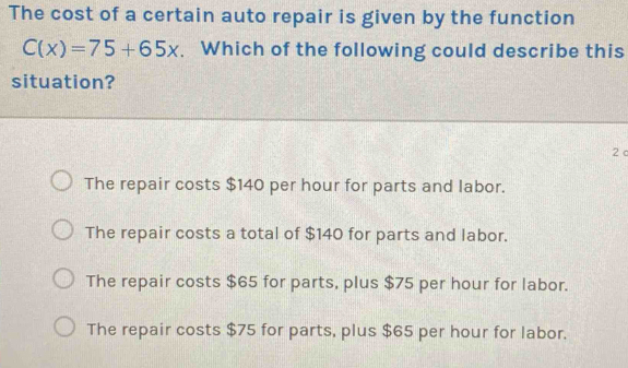 The cost of a certain auto repair is given by the function
C(x)=75+65x. Which of the following could describe this
situation?
2 c
The repair costs $140 per hour for parts and labor.
The repair costs a total of $140 for parts and labor.
The repair costs $65 for parts, plus $75 per hour for labor.
The repair costs $75 for parts, plus $65 per hour for labor.