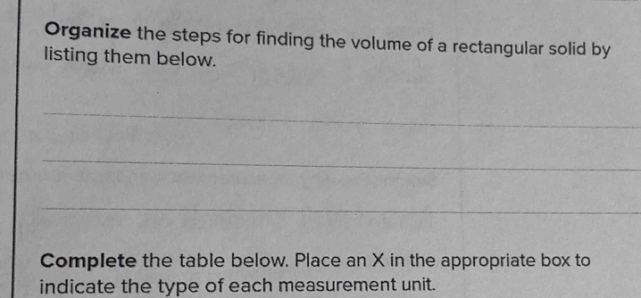 Organize the steps for finding the volume of a rectangular solid by 
listing them below. 
_ 
_ 
_ 
Complete the table below. Place an X in the appropriate box to 
indicate the type of each measurement unit.