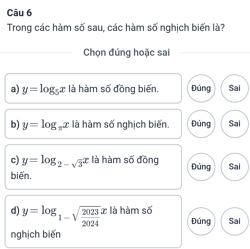 Trong các hàm số sau, các hàm số nghịch biến là?
Chọn đúng hoặc sai
a) y=log _5x là hàm số đồng biến. Đúng Sai
b) y=log _π x là hàm số nghịch biến. Đúng Sai
c) y=log _2-sqrt(3)x là hàm số đồng
Đúng Sai
biến.
d) y=log _1-sqrt(frac 2023)2024x là hàm số
Đúng Sai
nghịch biến