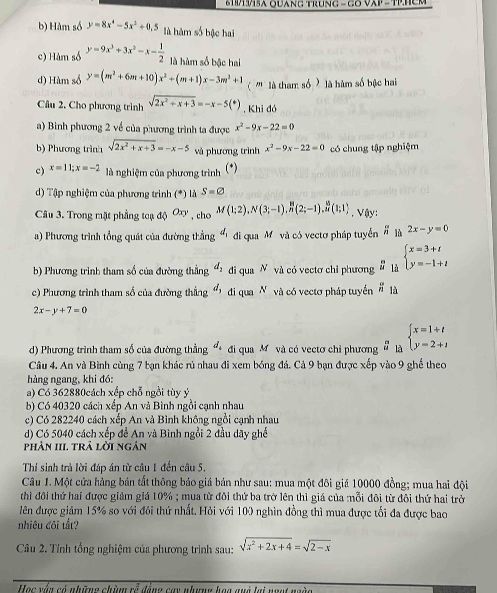 6 18/13/15A QUANG TruNG = Gõ Vập = TP.Hcm
b) Hàm số y=8x^4-5x^2+0.5 là hàm số bậc hai
c) Hàm số y=9x^3+3x^2-x- 1/2  là hàm số bậc hai
d) Hàm số y=(m^2+6m+10)x^2+(m+1)x-3m^2+1 ( '''  là tham số  ) là hàm số bậc hai
Câu 2. Cho phương trình sqrt(2x^2+x+3)=-x-5(*) Khi đó
a) Bình phương 2 về của phương trình ta được x^2-9x-22=0
b) Phương trình sqrt(2x^2+x+3)=-x-5 và phương trình x^2-9x-22=0 có chung tập nghiệm
c) x=11;x=-2 là nghiệm của phương trình (*)
d) Tập nghiệm của phương trình (*) là S=varnothing
Câu 3. Trong mặt phẳng toạ a Oxy , cho M(1;2),N(3;-1),_,Nn(2;-1), n/u (1;1). Vậy:
a) Phương trình tổng quát của đường thẳng d_1 đi qua Mỹ và có vectơ pháp tuyến  n/n  1a 2x-y=0
b) Phương trình tham số của đường thẳng d_2 đi qua N và có vectơ chỉ phương # là beginarrayl x=3+t y=-1+tendarray.
c) Phương trình tham số của đường thẳng d_3 đi qua N và có vectơ pháp tuyển _n^(n là
2x-y+7=0
d) Phương trình tham số của đường thẳng đ đi qua M và có vectơ chỉ phương # là beginarray)l x=1+t y=2+tendarray.
Câu 4. An và Bình cùng 7 bạn khác rủ nhau đi xem bóng đá. Cả 9 bạn được xếp vào 9 ghế theo
hàng ngang, khi đó:
a) Có 362880cách xếp chỗ ngồi tùy ý
b) Có 40320 cách xếp An và Bình ngồi cạnh nhau
c) Có 282240 cách xếp An và Bình không ngồi cạnh nhau
d) Có 5040 cách xếp để An và Bình ngồi 2 đầu dãy ghế
phâN III. TRả lờI ngán
Thí sinh trả lời đáp án từ câu 1 đến câu 5.
Câu 1. Một cửa hàng bán tất thông báo giá bán như sau: mua một đôi giá 10000 đồng; mua hai đội
thì đôi thứ hai được giảm giá 10% ; mua từ đôi thứ ba trở lên thì giá của mỗi đôi từ đôi thứ hai trở
lên được giảm 15% so với đôi thứ nhất. Hỏi với 100 nghìn đồng thì mua được tối đa được bao
nhiêu đôi tất?
Câu 2. Tính tổng nghiệm của phương trình sau: sqrt(x^2+2x+4)=sqrt(2-x)
Học vấn có những chùm rỗ đẳng cay nhưng họa quà lại ngot ngào