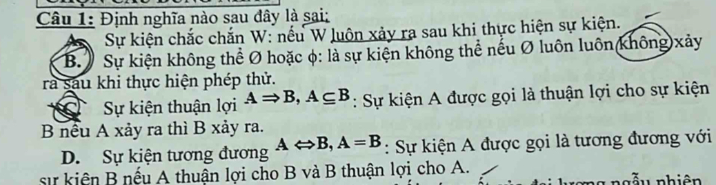 Định nghĩa nào sau dây là sai:
Sự kiện chắc chắn W: nếu W luôn xảy ra sau khi thực hiện sự kiện.
B. ) Sự kiện không thể Ø hoặc φ: là sự kiện không thể nếu Ø luôn luôn(không)xảy
ra sau khi thực hiện phép thứ.
a Sự kiện thuận lợi ARightarrow B, A⊂eq B : Sự kiện A được gọi là thuận lợi cho sự kiện
B nều A xảy ra thì B xảy ra.
D. Sự kiện tương đương ALeftrightarrow B, A=B : Sự kiện A được gọi là tương đương với
sự kiên B nếu A thuận lợi cho B và B thuận lợi cho A.