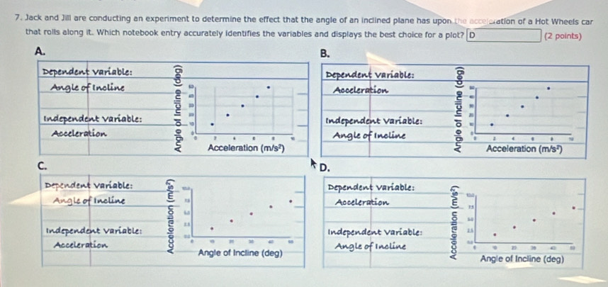 Jack and Jill are conducting an experiment to determine the effect that the angle of an inclined plane has upon the acceleration of a Hot Wheels car
that rolls along it. Which notebook entry accurately identifies the variables and displays the best choice for a plot? D (2 points)
A.
B.
Dependent Variable:Dependent Variable:
Angle of Incline Acceleration
Independent Variable: Independent Variable:
AccelerationAngle of Incline

C.
D.
Dependent Variable: Dependent Variable:
02
Angle of Incline u Acceleration
15
Independent Variable: : u Independent Variable: : 1
e
Acceleration Angle of Incline 29 3 C
Angle of Incline (deg) Angle of Incline (deg)