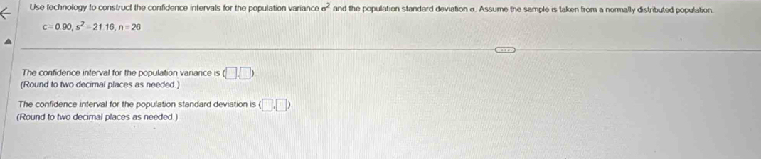 Use technology to construct the confidence intervals for the population variance sigma^2 and the population standard deviation σ. Assume the sample is taken from a normally distributed population.
c=0.90, s^2=21.16, n=26
The confidence interval for the population variance is (□ ,□ )
(Round to two decimal places as needed.) 
The confidence interval for the population standard deviation is (□ ,□ )
(Round to two decimal places as needed.)