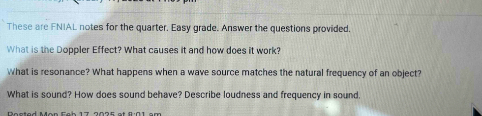 These are FNIAL notes for the quarter. Easy grade. Answer the questions provided. 
What is the Doppler Effect? What causes it and how does it work? 
What is resonance? What happens when a wave source matches the natural frequency of an object? 
What is sound? How does sound behave? Describe loudness and frequency in sound. 
Psted Mon Feh 17 2025 at 9· 01 an