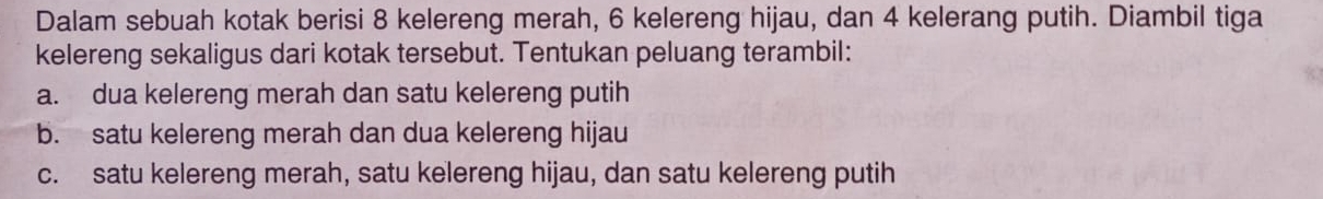 Dalam sebuah kotak berisi 8 kelereng merah, 6 kelereng hijau, dan 4 kelerang putih. Diambil tiga
kelereng sekaligus dari kotak tersebut. Tentukan peluang terambil:
a. dua kelereng merah dan satu kelereng putih
b. satu kelereng merah dan dua kelereng hijau
c. satu kelereng merah, satu kelereng hijau, dan satu kelereng putih