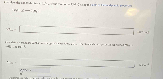 Calculate the standard entropy, △ S_rxn , of the reaction at 25.0°C using the table of thermodynamic properties.
3C_2H_2(g)to C_6H_6(l)
△ S_rm=□ I K^(-1)· mol^(-1)
Calculate the standard Gibbs free energy of the reaction, △ G_rmn. The standard enthalpy of the reaction, △ H_f(x) , is
-633.1kJ· mol^(-1).
△ G_ixn=□ kJ · mol^(-1)
TOOLS 
x10 □ 
Determine in which direction the reaction is spontancous as written