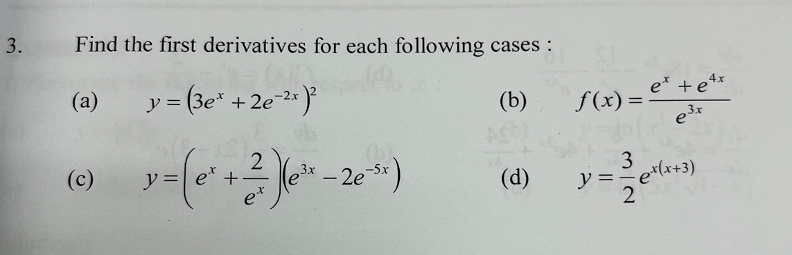 Find the first derivatives for each following cases : 
(a) y=(3e^x+2e^(-2x))^2 (b) f(x)= (e^x+e^(4x))/e^(3x) 
(c) y=(e^x+ 2/e^x )(e^(3x)-2e^(-5x)) (d) y= 3/2 e^(x(x+3))