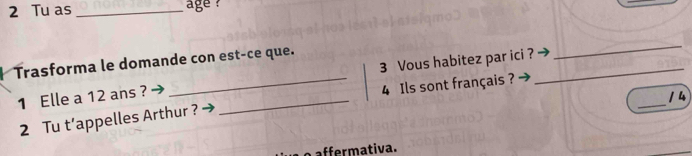 Tu as _age ? 
Trasforma le domande con est-ce que. 
1 Elle a 12 ans ? __3 Vous habitez par ici ?_ 
_ 
4 Ils sont français ? 
14 
2 Tu t’appelles Arthur ? 
_ 
affermativa.