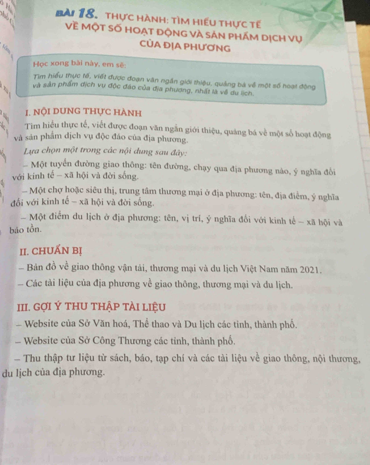 thực hành: tìm hiếu thực tế 
Về Một số hoạt động và sản phẤm dịch vụ 
I 
CỦA ĐỊA PHƯƠNG 
Học xong bài này, em sẽ: 
Tìm hiểu thực tế, viết được đoạn văn ngắn giới thiệu, quảng bà về một số hoạt động 
B 
và sản phẩm dịch vụ độc đáo của địa phương, nhất là về du lịch. 
t 1. nội dUnG thực hành 
Tìm hiều thực tế, viết được đoạn văn ngắn giới thiệu, quảng bá về một số hoạt động 
và sản phẩm dịch vụ độc đáo của địa phương. 
Lựa chọn một trong các nội dung sau đây: 
- Một tuyến đường giao thông: tên đường, chạy qua địa phương nào, ý nghĩa đổi 
với kinh tế - xã hội và đời sống. 
Một chợ hoặc siêu thị, trung tâm thương mại ở địa phương: tên, địa điểm, ý nghĩa 
đối với kinh tế - xã hội và đời sống. 
- Một điểm du lịch ở địa phương: tên, vị trí, ý nghĩa đối với kinh tế - xã hội và 
bảo tồn. 
II. CHUẤN Bị 
- Bản đồ về giao thông vận tải, thương mại và du lịch Việt Nam năm 2021. 
Các tài liệu của địa phương về giao thông, thương mại và du lịch. 
III. GợI Ý THU THập tÀI liệu 
Website của Sở Văn hoá, Thể thao và Du lịch các tỉnh, thành phố. 
- Website của Sở Công Thương các tỉnh, thành phố. 
Thu thập tư liệu từ sách, báo, tạp chí và các tài liệu về giao thông, nội thương, 
du lịch của địa phương.