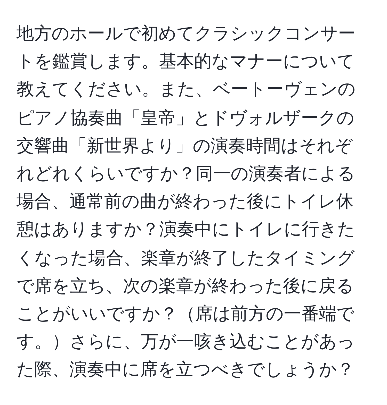 地方のホールで初めてクラシックコンサートを鑑賞します。基本的なマナーについて教えてください。また、ベートーヴェンのピアノ協奏曲「皇帝」とドヴォルザークの交響曲「新世界より」の演奏時間はそれぞれどれくらいですか？同一の演奏者による場合、通常前の曲が終わった後にトイレ休憩はありますか？演奏中にトイレに行きたくなった場合、楽章が終了したタイミングで席を立ち、次の楽章が終わった後に戻ることがいいですか？席は前方の一番端です。さらに、万が一咳き込むことがあった際、演奏中に席を立つべきでしょうか？