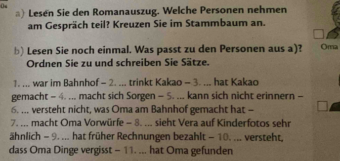 Lesen Sie den Romanauszug. Welche Personen nehmen 
am Gespräch teil? Kreuzen Sie im Stammbaum an. 
b) Lesen Sie noch einmal. Was passt zu den Personen aus a)? Oma 
Ordnen Sie zu und schreiben Sie Sätze. 
1. ... war im Bahnhof - 2. ... trinkt Kakao - 3. ... hat Kakao 
gemacht - 4. ... macht sich Sorgen - 5. ... kann sich nicht erinnern - 
6. ... versteht nicht, was Oma am Bahnhof gemacht hat - 
7. ... macht Oma Vorwürfe - 8. ... sieht Vera auf Kinderfotos sehr 
ähnlich - 9._ hat früher Rechnungen bezahlt - 10. ... versteht, 
dass Oma Dinge vergisst - 11. ... hat Oma gefunden