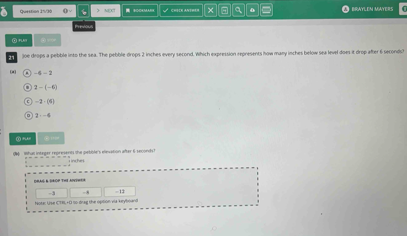 Question 21/30 NEXT BOOKMARK CHECK ANSWER × a BRAYLEN MAYERS
Previous
④play ④ STOP
21 Joe drops a pebble into the sea. The pebble drops 2 inches every second. Which expression represents how many inches below sea level does it drop after 6 seconds?
(a) A -6-2
B 2-(-6)
C -2· (6)
D 2· -6
② PLAY
(b) What integer represents the pebble's elevation after 6 seconds?
i inches
DRAG & DROP THE ANSWER
-3 -8 -12
Note: Use CTRL+D to drag the option via keyboard