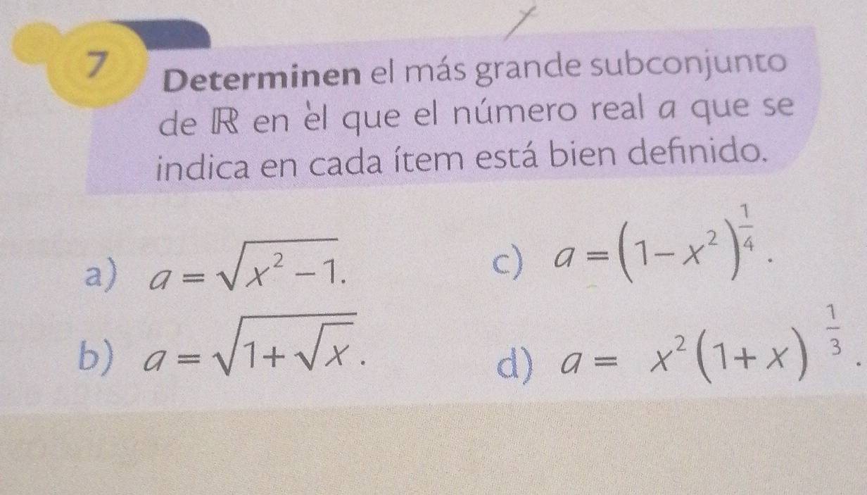 Determinen el más grande subconjunto
de R en el que el número real a que se
indica en cada ítem está bien definido.
a) a=sqrt(x^2-1).
c) a=(1-x^2)^ 1/4 .
b) a=sqrt(1+sqrt x). a=x^2(1+x)^ 1/3 . 
d)