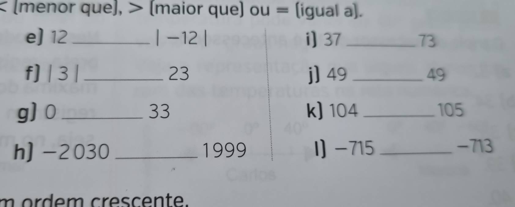 < (menor que), > (maior que) ou = (igual a). 
e) 12_  |-12| i) 37_  73
f] | 3 | _ 23 j] 49 _ 49
g] 0_  33 k) 104 _ 105
h) -2030_  1999 I) -715 _
-713
m ordem crescente.