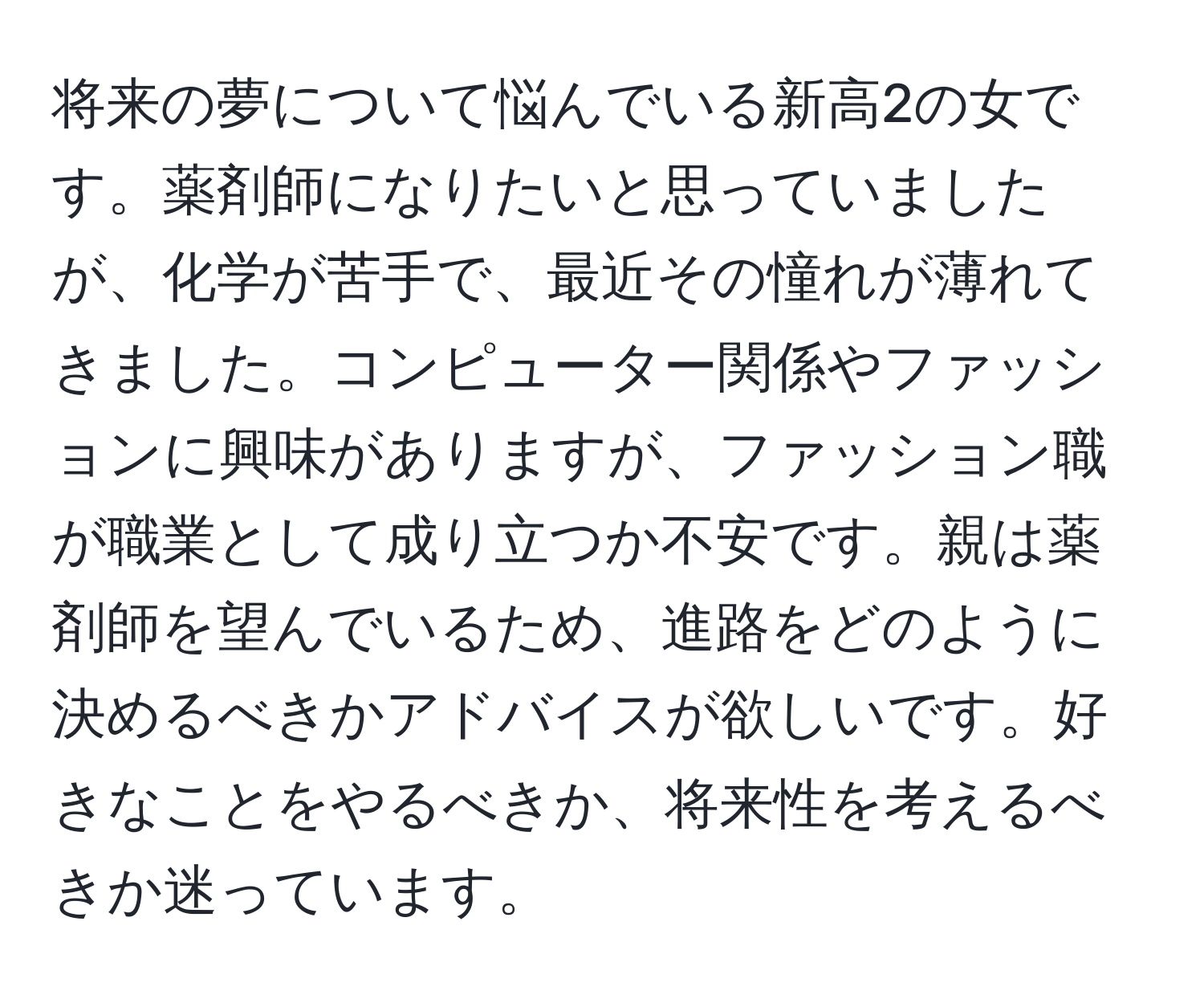 将来の夢について悩んでいる新高2の女です。薬剤師になりたいと思っていましたが、化学が苦手で、最近その憧れが薄れてきました。コンピューター関係やファッションに興味がありますが、ファッション職が職業として成り立つか不安です。親は薬剤師を望んでいるため、進路をどのように決めるべきかアドバイスが欲しいです。好きなことをやるべきか、将来性を考えるべきか迷っています。