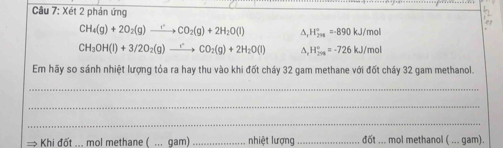 Xét 2 phản ứng 
CH_4(g)+2O_2(g)to CO_2CO_2(g)+2H_2O(l)
△ _rH_(298)°=-890kJ/mol
CH_3OH(l)+3/2O_2(g)xrightarrow 1°CO_2(g)+2H_2O(l) △ _rH_(298)°=-726kJ/mol
Em hãy so sánh nhiệt lượng tỏa ra hay thu vào khi đốt cháy 32 gam methane với đốt cháy 32 gam methanol. 
_ 
_ 
_ 
Khi đốt : ... mol methane ( ... gam) _nhiệt lượng _đốt ... mol methanol ( ... gam).