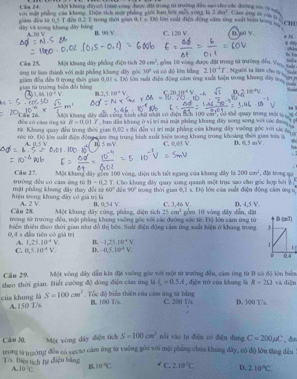Cân 24. Một khung dâycó 1000 vòng được đặt trong từ trường đều sao cho các đương sức lử vợc
với mặt phẳng của khung. Diện tích mặt phẳng giới hạn bởi mỗi yòng là 2dm^2. Câm ứng từ của tr tị Chu
giàm đều từ 0,5 T đến 0,2 T trong thời gian 0,1 s. Độ lớn suất điện động cảm ứng xuất hiện tron mộ 
dây và trong khung dây bằng
A.30 V B. 90 V. C. 120 V. D. 60 V
a 31.
g day
phâe
hị hi
:hiểu
Câu 25. Một khung dây phẳng diện tích 20cm^2 , gồm 10 vòng được đặt trong từ trường đều. Vea, suất
Suất
ứng từ làm thành với mặt phẫng khung dây góc 30° và có độ lớn bằng 2.10^(-4)T. Người ta làm cho từ n pọi
giảm đều đến 0 trong thời gian 0,01 s. Độ lớn suất điện động cảm ứng xuất hiện trong khung đây tron guấ
gian từ trường biến đổi bằng
A) 3,46.10^(-4)V. B 2,5.10^(-4)V. C.20.10^(-4)V. sqrt(3) D. 2.10^(-4)V. Suất
· 10
iu 1
Cầu 26. Một khung dây dân cứng hình chữ nhật có diện tích 100 cm², có thể quay trong một từ ta 1g (
tp
đều có cảm ứng từ B=0,01T , ban đầu khung ở vị trí mà mặt phẳng khung dây song song với các đườn an
rừ. Khung quay đều trong thời gian 0,02 s thì đến vị trí mặt phẳng của khung dây vuông góc với các đư (
sức từ. Độ lớn suất điện động cảm ứng trung bình xuất hiện trong khung trong khoảng thời gian trên là
A. 0,5 V. B 5 mV. C. 0,05 V. D. 0,5 mV. th
ba
. 2
Câu 27. Một khung dây gồm 100 vòng, diện tích tiết ngang của khung dây là 200cm^2 , đặt trong một
F
trường đều có cảm ứng từ B=0,2.T C. Cho khung dây quay xung quanh một trục sao cho góc hợp bởi B 
mặt phẳng khung dây thay đổi từ 60° đến 90° trong thời gian 0,1 s. Độ lớn của suất điện động cảm ứng x
hiện trong khung dây có giá trị là
A. 2 V. B. 0,54 V. C. 3,46 V. D. 4,5 V.
Câu 28. Một khung dây cứng, phẳng, diện tích 25cm^2 gồm 10 vòng dây dẫn, đặt
trong từ trường đều, mặt phẳng khung vuông góc với các đường sức từ. Độ lớn cảm ứng từ
biến thiên theo thời gian như đồ thị bên. Suất điện động cảm ứng xuất hiện ở khung trong 
0,4 s đầu tiên có giá trị
A. 1,25.10^(-4)V. B. -1,25.10^(-4)V.
í
C. 0,5.10^(-4)V. D. -0,5.10^(-4)V.
Câu 29. Một vòng dây dẫn kín đặt vuông góc với một từ trường đều, cảm ứng từ B có độ lớn biến
theo thời gian. Biết cường độ dòng điện cảm ứng là i_c=0,5A , địện trở của khung là R=2Omega và diện
của khung là S=100cm^2. Tốc độ biến thiên của cảm ứng từ bằng
A.150 T/s.
B. 100 T/s. C. 200 T/s. D. 300 T/s.
Câu 30, Một vòng dây diện tích S=100cm^2 nối vào tụ điện có điện dùng C=200mu C ,đ
trong từ trường đều có vectơ cảm ứng từ vuống góc với mặt phẳng chứa khung dây, có độ lớn tăng đều :
T/s. Điện tích tụ điện bằng
B. 10^(-9)C. C. 2.10^(-7)C. D.
A. 10^7C. 210^9C.