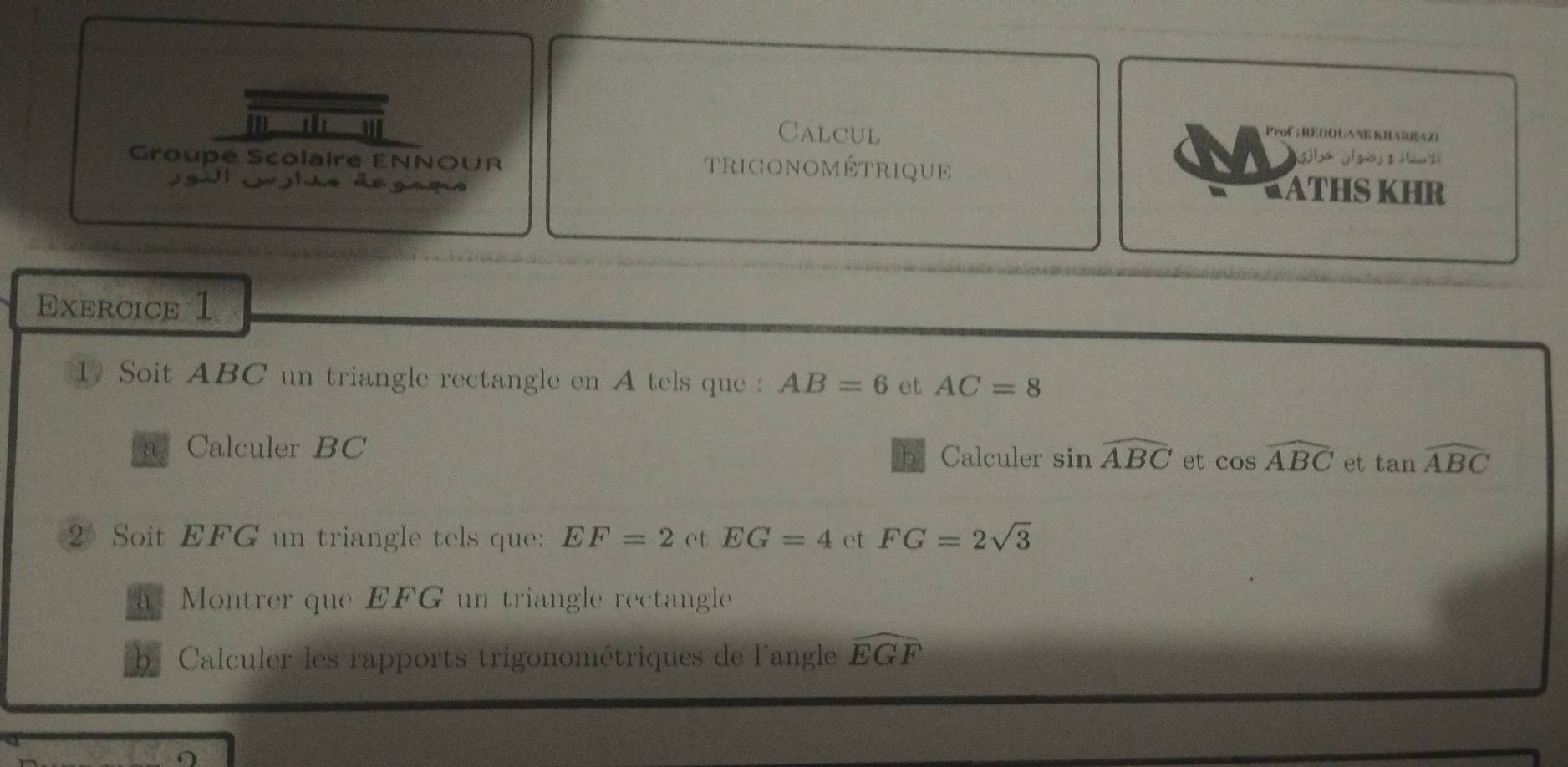 Calcul Prof : REDOUANE KHARRAZI 
Groupe Scolaire ENNOUR TRIGONOMÉTRIQUE 
J gill Jolao degaçs 
KATHS KHR 
Exercice 1 
1 Soit ABC un triangle rectangle en A tels que : AB=6 et AC=8
a Calculer BC b Calculer sin widehat ABC et cos widehat ABC et tan widehat ABC
2Soit EFG un triangle tels que: EF=2 et EG=4 et FG=2sqrt(3)
a Montrer que EFG un triangle rectangle 
Calculer les rapports trigonométriques de langle widehat EGF