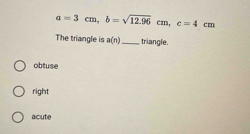 a=3cm, b=sqrt(12.96) cm , c=4cm
cm
The triangle is a(n) _triangle.
obtuse
right
acute