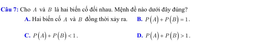 Cho A và B là hai biến cố đối nhau. Mệnh đề nào dưới đây đúng?
A. Hai biến cố A và B đồng thời xảy ra. B. P(A)+P(B)=1.
C. P(A)+P(B)<1</tex>. P(A)+P(B)>1. 
D.