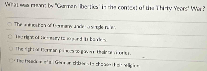 What was meant by “German liberties” in the context of the Thirty Years’ War?
The unification of Germany under a single ruler.
The right of Germany to expand its borders.
The right of German princes to govern their territories.
The freedom of all German citizens to choose their religion.