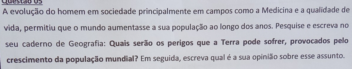 A evolução do homem em sociedade principalmente em campos como a Medicina e a qualidade de 
vida, permitiu que o mundo aumentasse a sua população ao longo dos anos. Pesquise e escreva no 
seu caderno de Geografia: Quais serão os perigos que a Terra pode sofrer, provocados pelo 
crescimento da população mundial? Em seguida, escreva qual é a sua opinião sobre esse assunto.