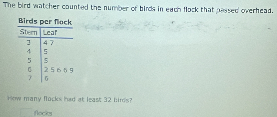 The bird watcher counted the number of birds in each flock that passed overhead. 
How many flocks had at least 32 birds? 
flocks