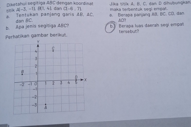 Niketahui segitiga ABC dengan koordinat Jika titik A. B. C. dan D dihubungkan 
titik A(-3,-1), B(1,4) dan C(-6,7). maka terbentuk segi empat. 
a. Tentukan panjang garis AB, AC, a. Berapa panjang AB, BC. CD, dan 
dan BC. AD? 
b. Apa jenis segitiga ABC? b Berapa luas daerah segi empat 
Perhatikan gambar berikut. tersebut?