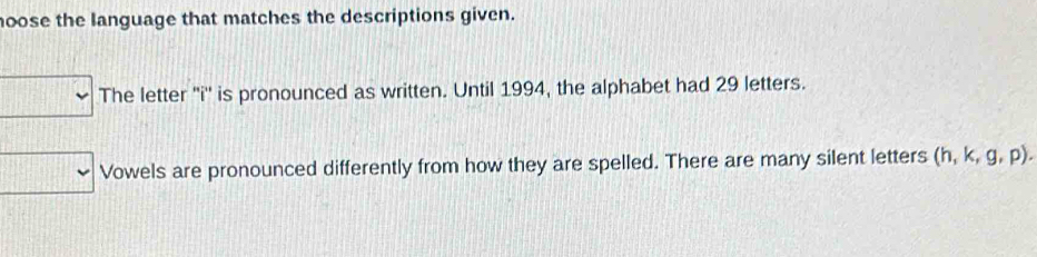 oose the language that matches the descriptions given. 
The letter ''i'' is pronounced as written. Until 1994, the alphabet had 29 letters. 
Vowels are pronounced differently from how they are spelled. There are many silent letters (h,k,g,p).