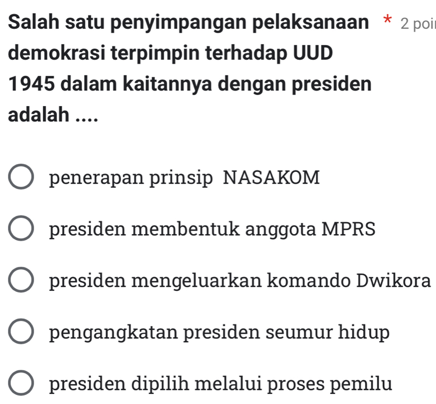 Salah satu penyimpangan pelaksanaan * 2 poi
demokrasi terpimpin terhadap UUD
1945 dalam kaitannya dengan presiden
adalah ....
penerapan prinsip NASAKOM
presiden membentuk anggota MPRS
presiden mengeluarkan komando Dwikora
pengangkatan presiden seumur hidup
presiden dipilih melalui proses pemilu